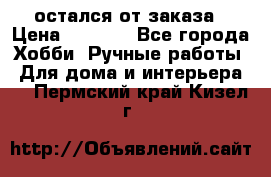 остался от заказа › Цена ­ 3 500 - Все города Хобби. Ручные работы » Для дома и интерьера   . Пермский край,Кизел г.